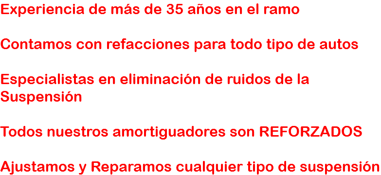 Experiencia de más de 35 años en el ramo Contamos con refacciones para todo tipo de autos Especialistas en eliminación de ruidos de la Suspensión Todos nuestros amortiguadores son REFORZADOS Ajustamos y Reparamos cualquier tipo de suspensión